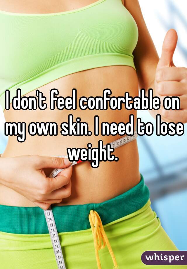 I don't feel confortable on my own skin. I need to lose weight. 