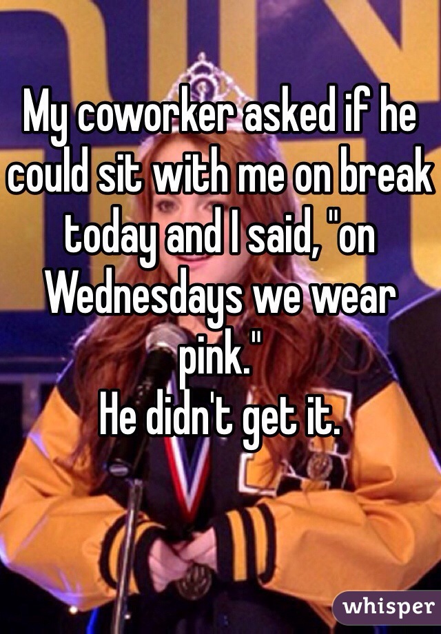 My coworker asked if he could sit with me on break today and I said, "on Wednesdays we wear pink." 
He didn't get it. 