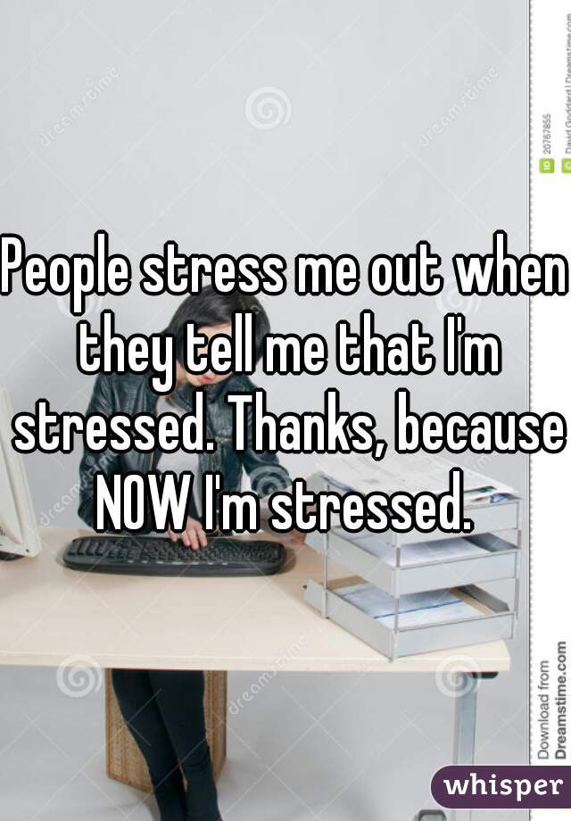 People stress me out when they tell me that I'm stressed. Thanks, because NOW I'm stressed. 