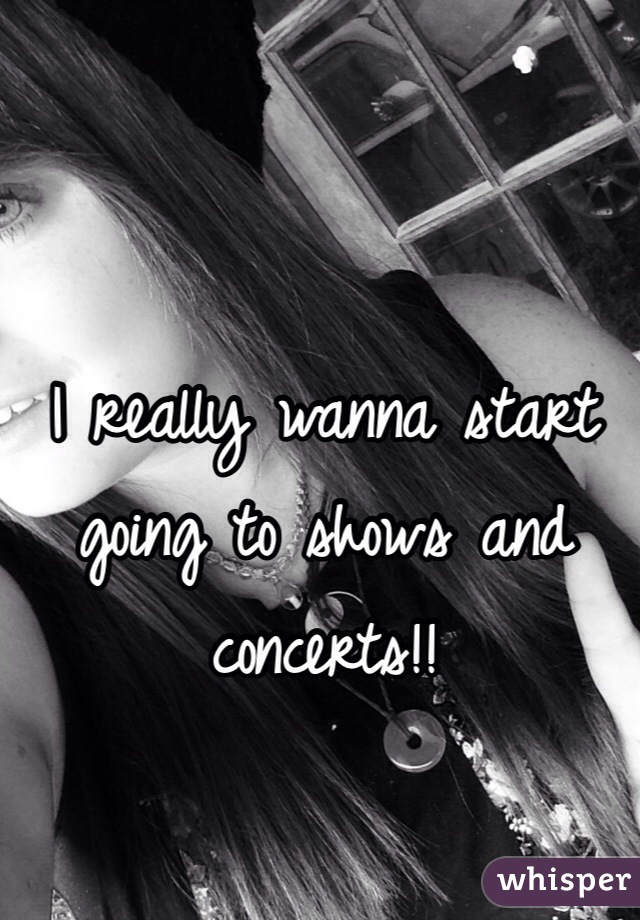 I really wanna start going to shows and concerts!!