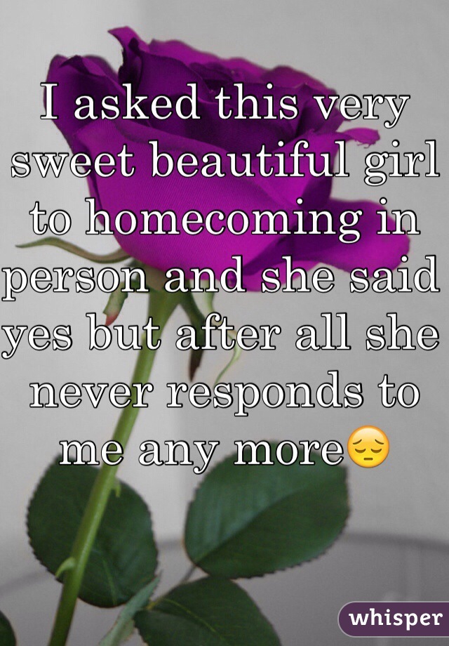 I asked this very sweet beautiful girl to homecoming in person and she said yes but after all she never responds to me any more😔