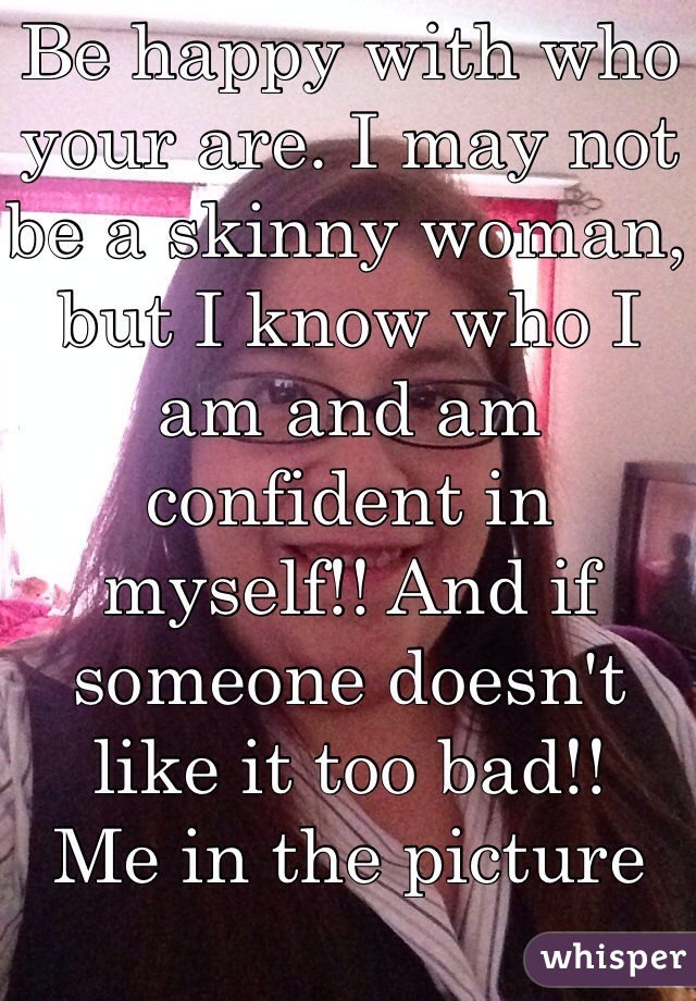 Be happy with who your are. I may not be a skinny woman, but I know who I am and am confident in myself!! And if someone doesn't like it too bad!!
Me in the picture 