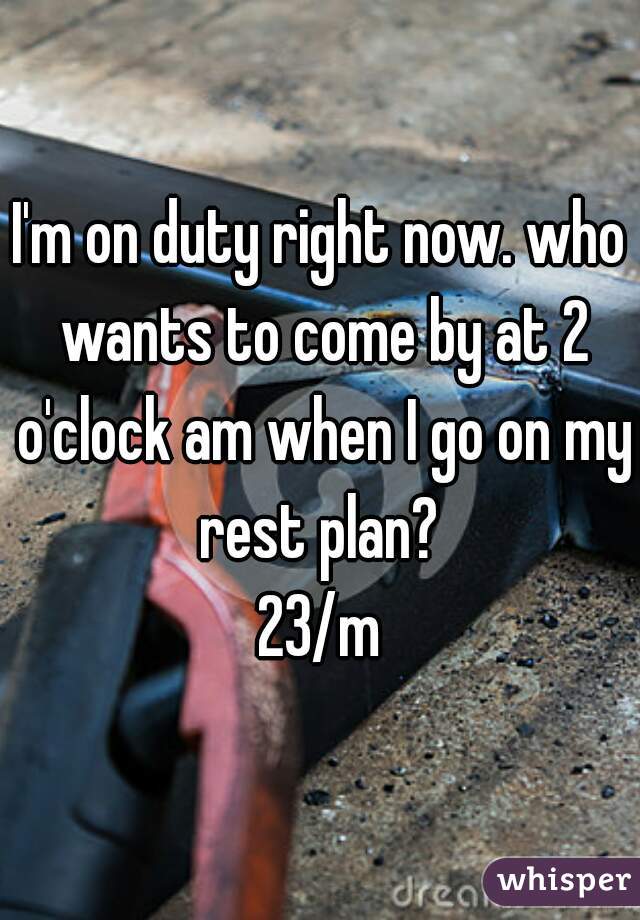 I'm on duty right now. who wants to come by at 2 o'clock am when I go on my rest plan? 
23/m