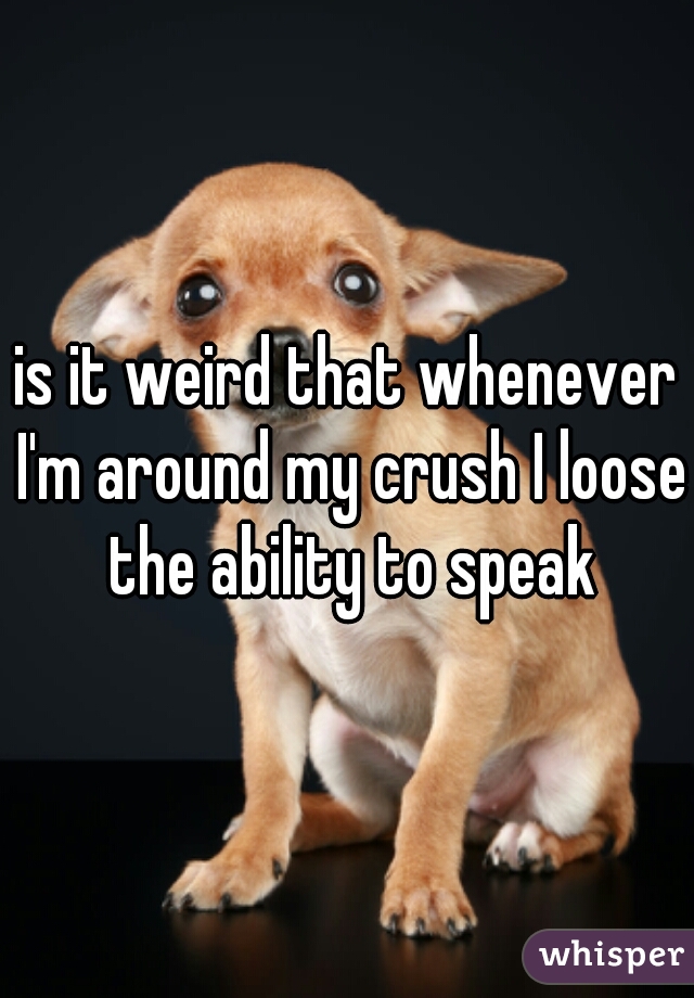 is it weird that whenever I'm around my crush I loose the ability to speak