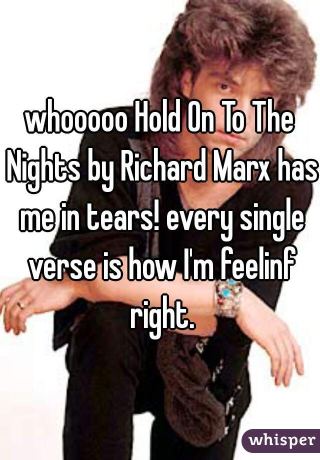 whooooo Hold On To The Nights by Richard Marx has me in tears! every single verse is how I'm feelinf right.