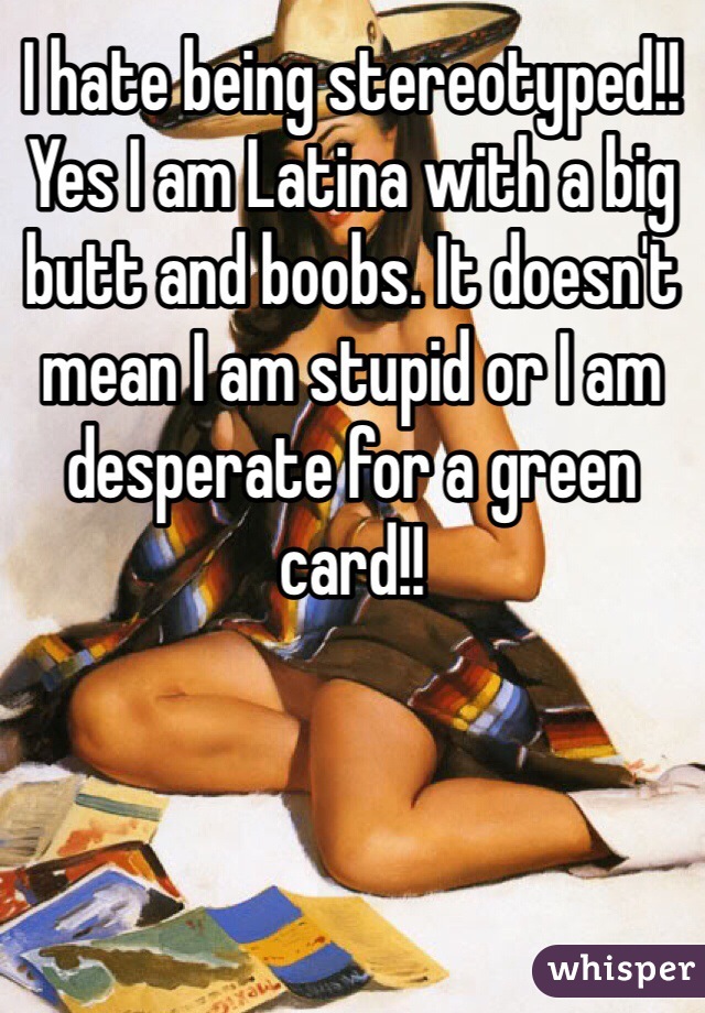 I hate being stereotyped!! Yes I am Latina with a big butt and boobs. It doesn't mean I am stupid or I am desperate for a green card!! 