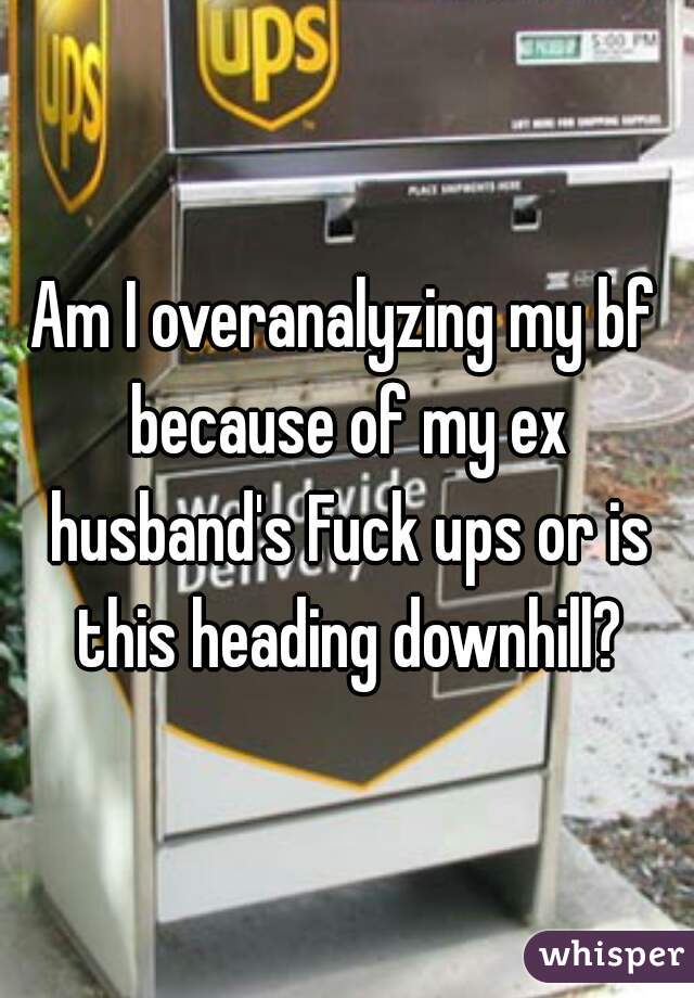 Am I overanalyzing my bf because of my ex husband's Fuck ups or is this heading downhill?