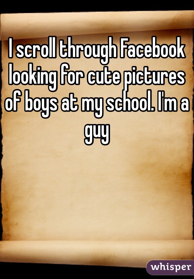 I scroll through Facebook looking for cute pictures of boys at my school. I'm a guy 