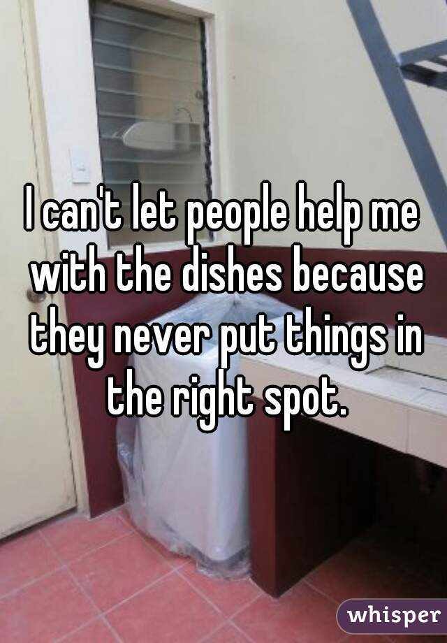 I can't let people help me with the dishes because they never put things in the right spot.