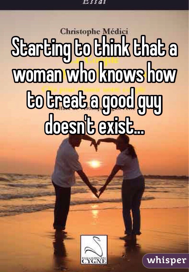Starting to think that a woman who knows how to treat a good guy doesn't exist...