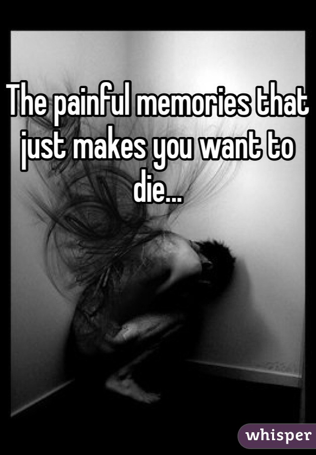 The painful memories that just makes you want to die...