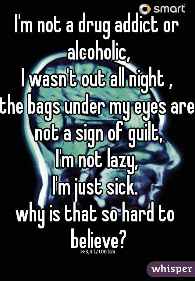 I'm not a drug addict or alcoholic,
I wasn't out all night ,
the bags under my eyes are not a sign of guilt,
I'm not lazy,
I'm just sick. 
why is that so hard to  believe?