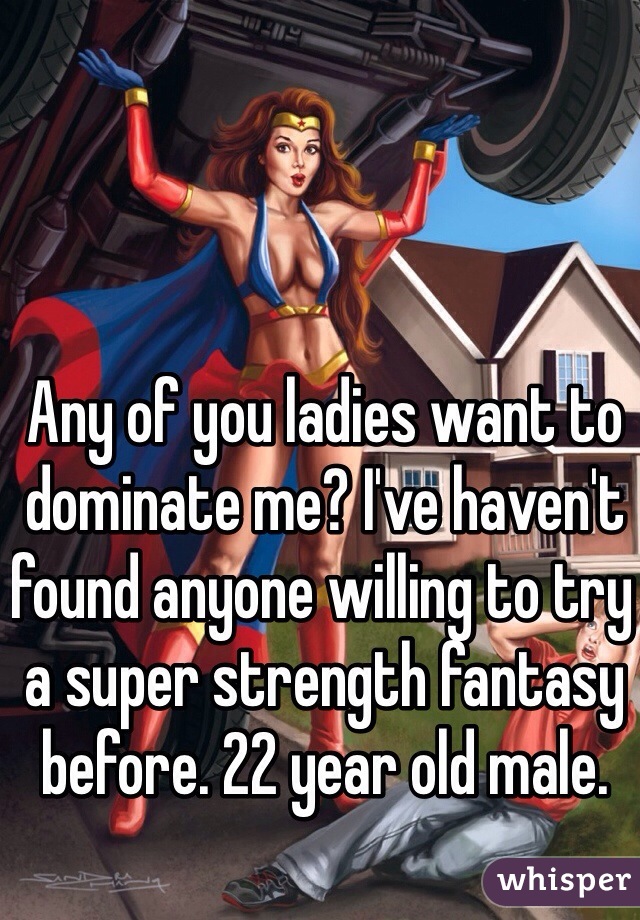 Any of you ladies want to dominate me? I've haven't found anyone willing to try a super strength fantasy before. 22 year old male.