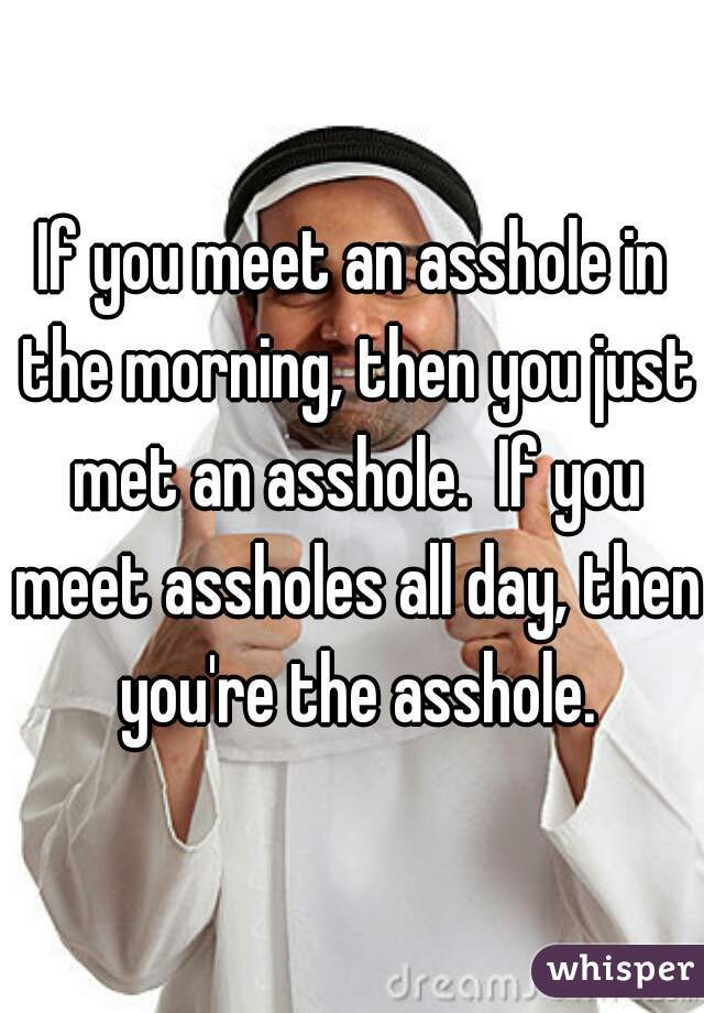 If you meet an asshole in the morning, then you just met an asshole.  If you meet assholes all day, then you're the asshole.