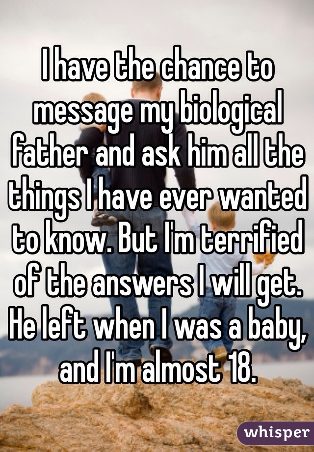 I have the chance to message my biological father and ask him all the things I have ever wanted to know. But I'm terrified of the answers I will get. He left when I was a baby, and I'm almost 18.