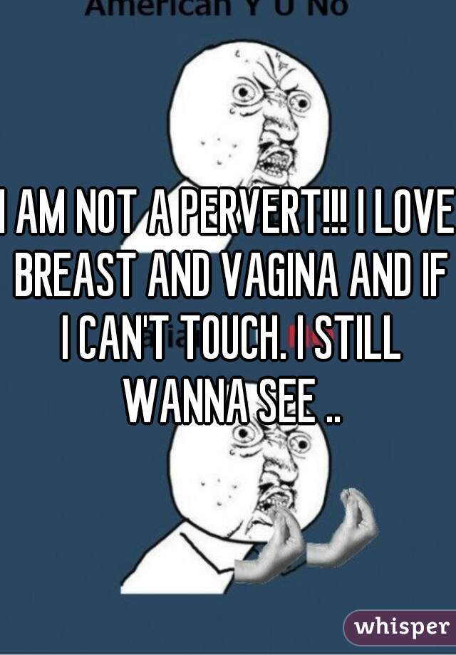 I AM NOT A PERVERT!!! I LOVE BREAST AND VAGINA AND IF I CAN'T TOUCH. I STILL WANNA SEE ..