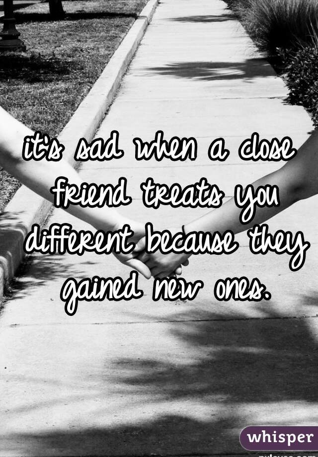 it's sad when a close friend treats you different because they gained new ones.