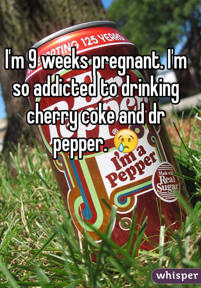 I'm 9 weeks pregnant. I'm so addicted to drinking cherry coke and dr pepper. 😢
