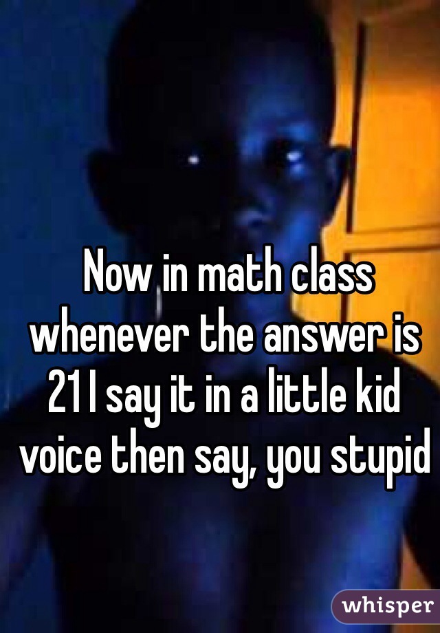  Now in math class whenever the answer is 21 I say it in a little kid voice then say, you stupid