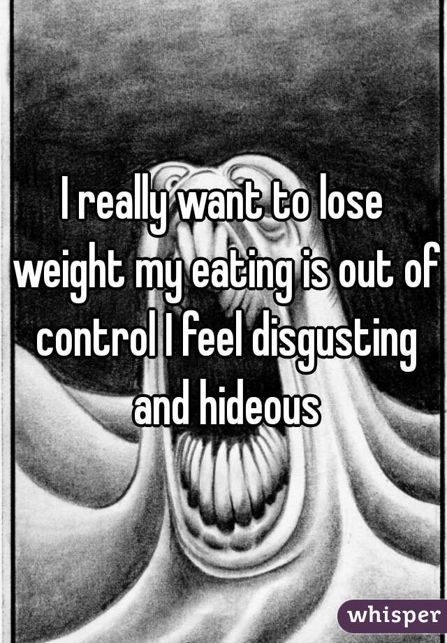 I really want to lose weight my eating is out of control I feel disgusting and hideous