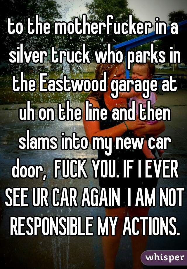 to the motherfucker in a silver truck who parks in the Eastwood garage at uh on the line and then slams into my new car door,  FUCK YOU. IF I EVER SEE UR CAR AGAIN  I AM NOT RESPONSIBLE MY ACTIONS.