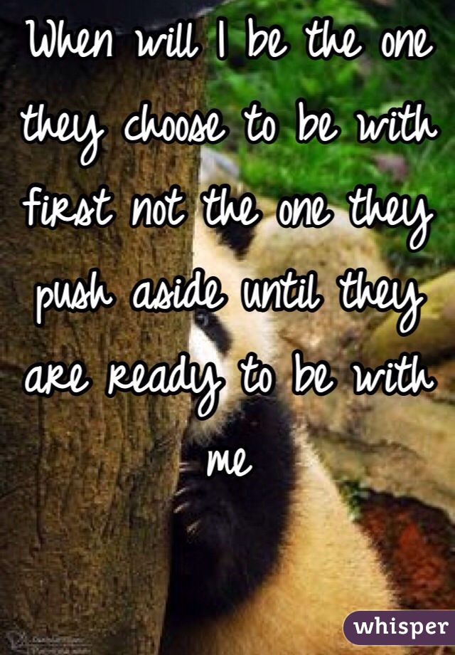 When will I be the one they choose to be with first not the one they push aside until they are ready to be with me
