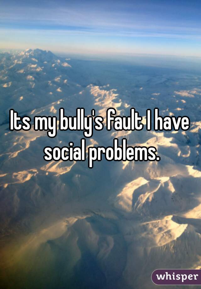 Its my bully's fault I have social problems.