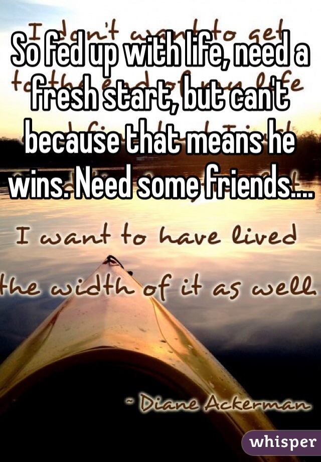 So fed up with life, need a fresh start, but can't because that means he wins. Need some friends.... 