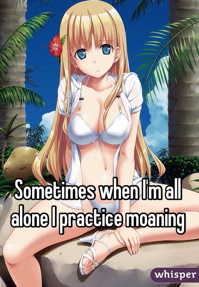 Sometimes when I'm all alone I practice moaning 