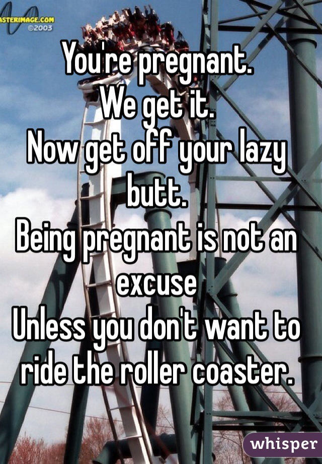 You're pregnant. 
We get it. 
Now get off your lazy butt. 
Being pregnant is not an excuse
Unless you don't want to ride the roller coaster. 