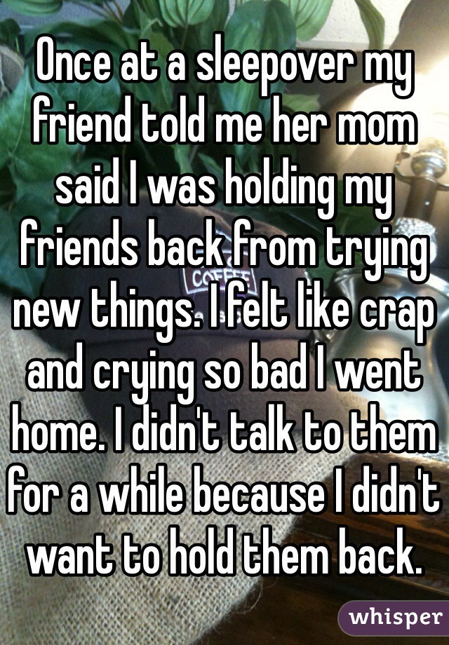 Once at a sleepover my friend told me her mom said I was holding my friends back from trying new things. I felt like crap and crying so bad I went home. I didn't talk to them for a while because I didn't want to hold them back.
