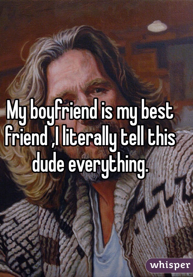 My boyfriend is my best friend ,I literally tell this dude everything.