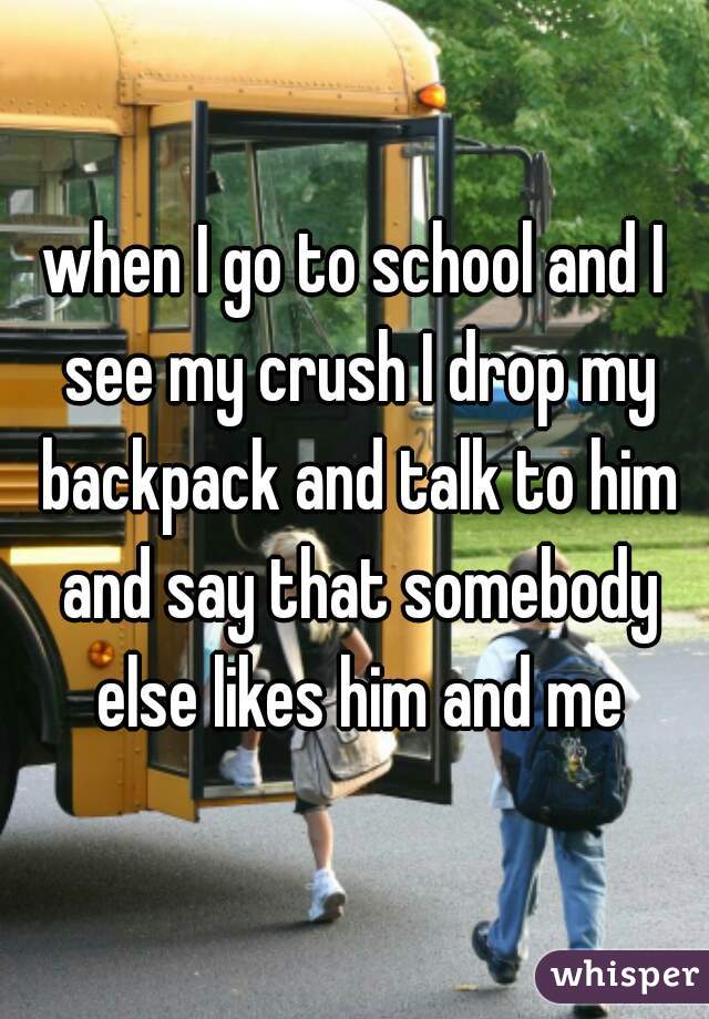 when I go to school and I see my crush I drop my backpack and talk to him and say that somebody else likes him and me