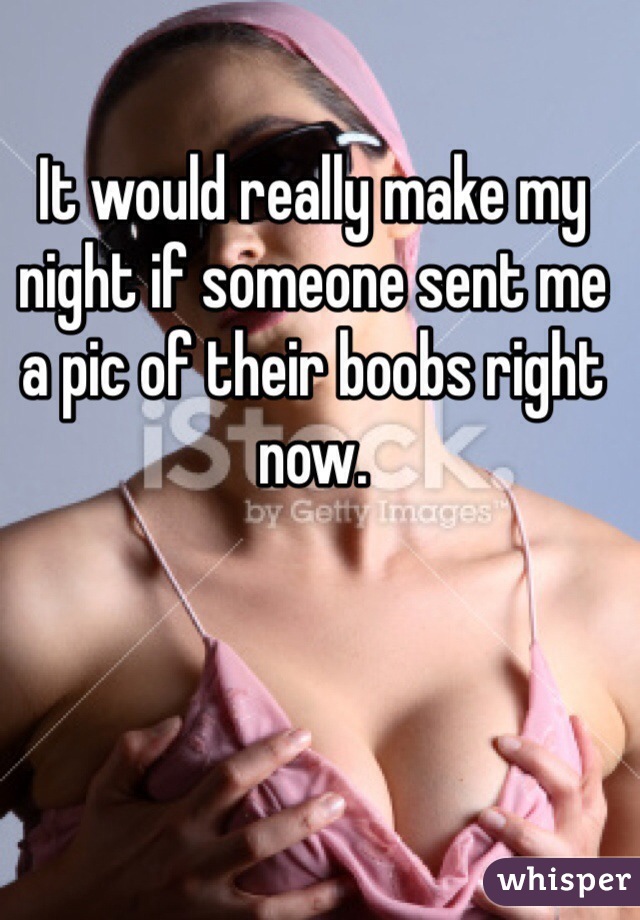 It would really make my night if someone sent me a pic of their boobs right now.