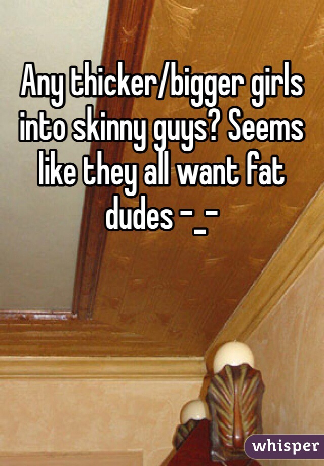 Any thicker/bigger girls into skinny guys? Seems like they all want fat dudes -_-