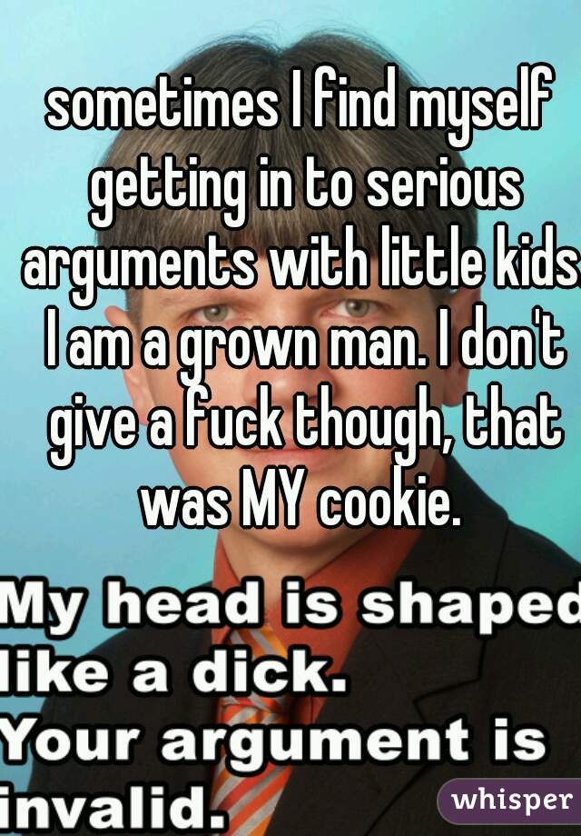 sometimes I find myself getting in to serious arguments with little kids. I am a grown man. I don't give a fuck though, that was MY cookie. 