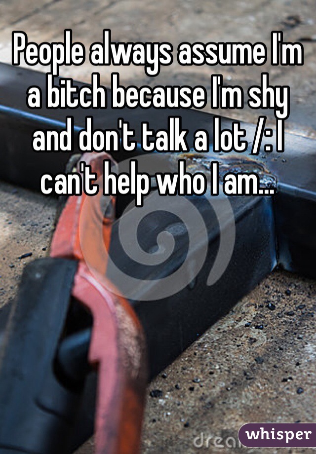 People always assume I'm a bitch because I'm shy and don't talk a lot /: I can't help who I am...
