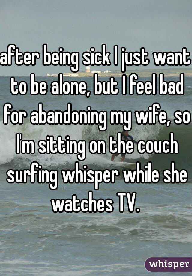 after being sick I just want to be alone, but I feel bad for abandoning my wife, so I'm sitting on the couch surfing whisper while she watches TV. 