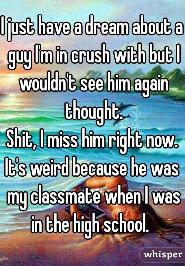I just have a dream about a guy I'm in crush with but I wouldn't see him again thought.
Shit, I miss him right now.
It's weird because he was my classmate when I was in the high school.  