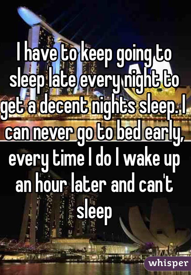 I have to keep going to sleep late every night to get a decent nights sleep. I can never go to bed early, every time I do I wake up an hour later and can't sleep