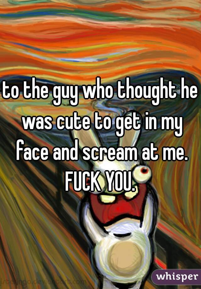 to the guy who thought he was cute to get in my face and scream at me. FUCK YOU. 