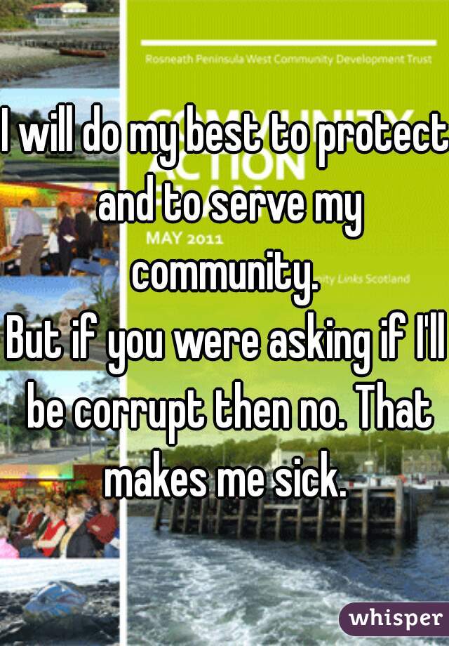 I will do my best to protect and to serve my community. 
But if you were asking if I'll be corrupt then no. That makes me sick. 