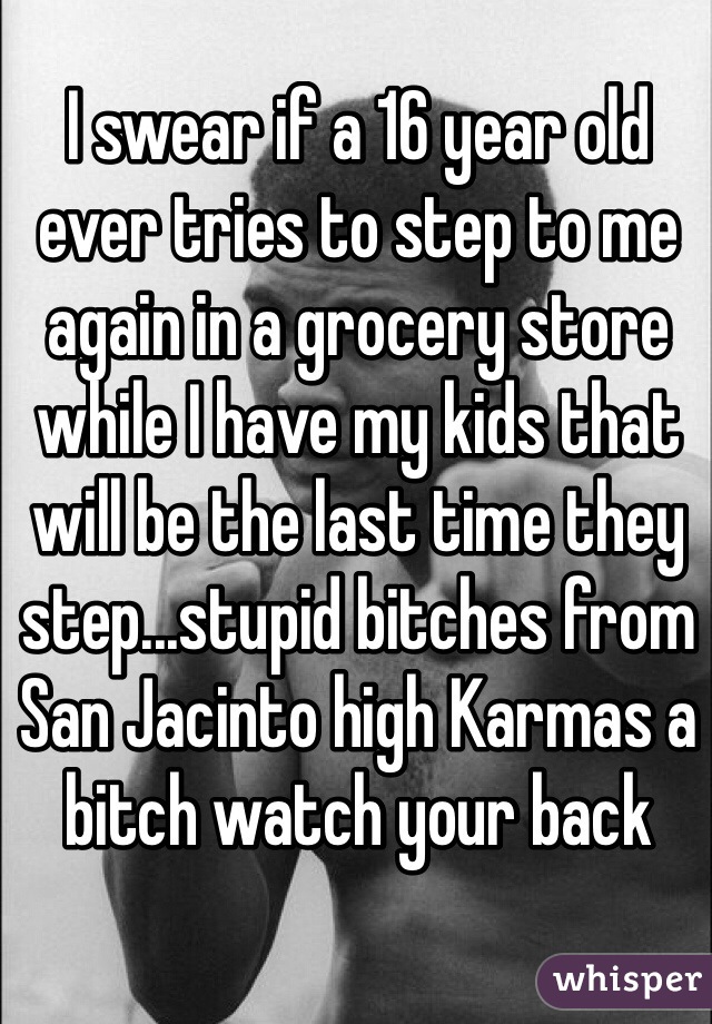 I swear if a 16 year old ever tries to step to me again in a grocery store while I have my kids that will be the last time they step...stupid bitches from San Jacinto high Karmas a bitch watch your back