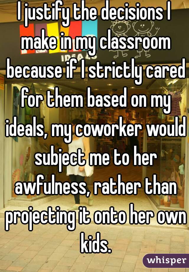 I justify the decisions I make in my classroom because if I strictly cared for them based on my ideals, my coworker would subject me to her awfulness, rather than projecting it onto her own kids.