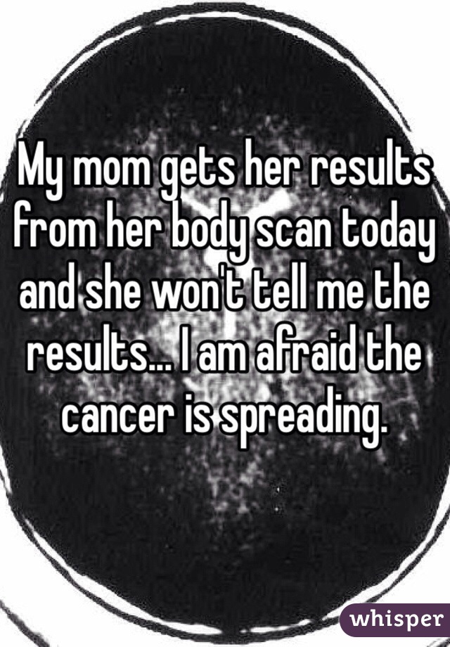 My mom gets her results from her body scan today and she won't tell me the results... I am afraid the cancer is spreading. 