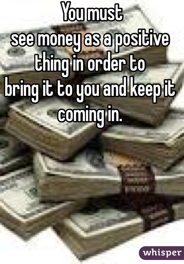  You must
see money as a positive thing in order to
bring it to you and keep it coming in.
