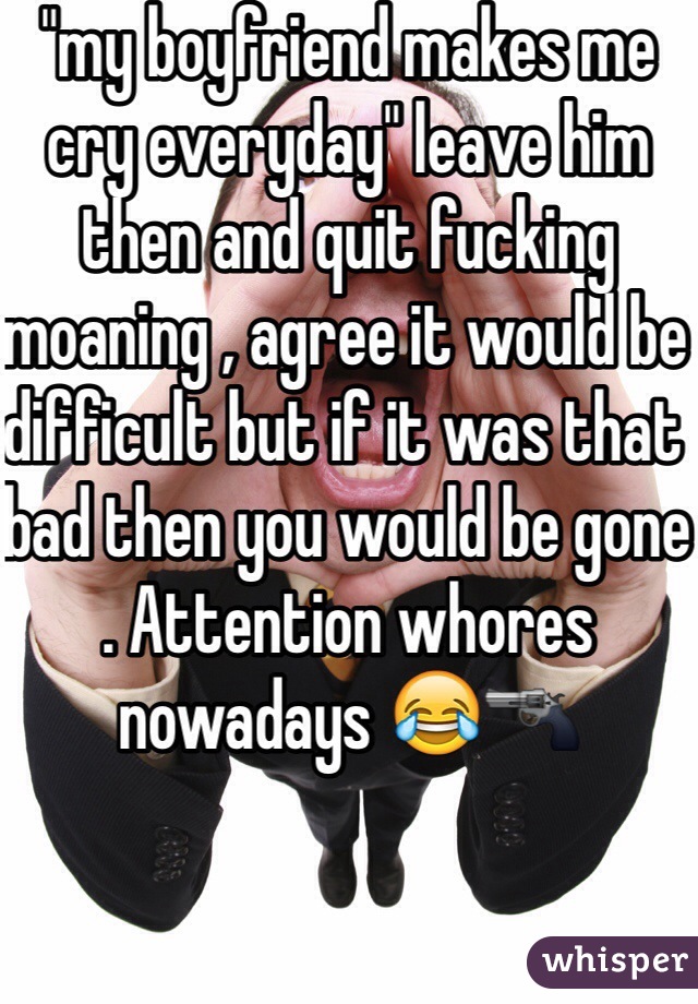 "my boyfriend makes me cry everyday" leave him then and quit fucking moaning , agree it would be difficult but if it was that bad then you would be gone . Attention whores nowadays 😂🔫