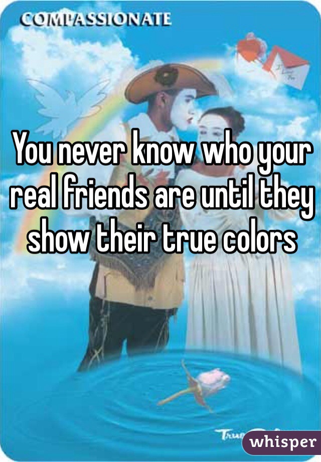 You never know who your real friends are until they show their true colors 