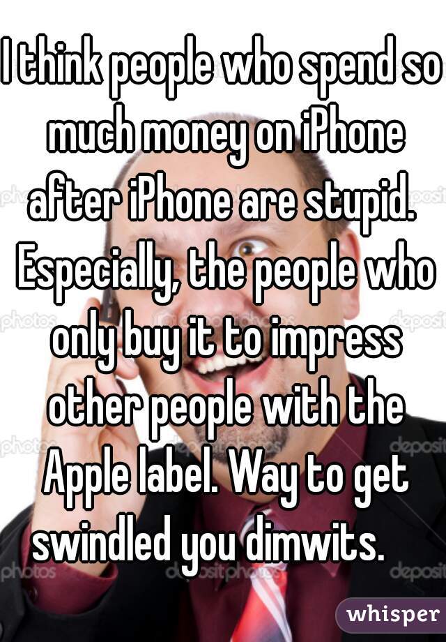 I think people who spend so much money on iPhone after iPhone are stupid.  Especially, the people who only buy it to impress other people with the Apple label. Way to get swindled you dimwits.    