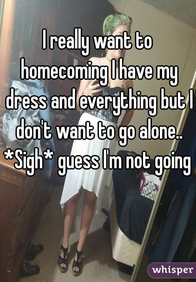 I really want to homecoming I have my dress and everything but I don't want to go alone.. *Sigh* guess I'm not going 